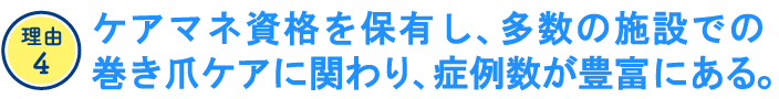 ケアマネ資格を保有し、多数の施設での巻き爪ケアに関わり、症例数が豊富にある。